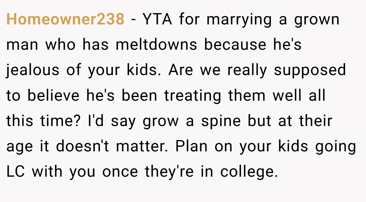 Homeowner238 − YTA for marrying a grown man who has meltdowns because he's jealous of your kids. Are we really supposed to believe he's been treating them well all this time? I'd say grow a spine but at their age it doesn't matter. Plan on your kids going LC with you once they're in college.