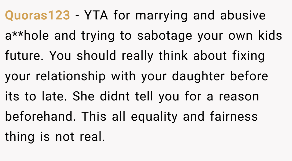 Quoras123 − YTA for marrying and abusive a**hole and trying to sabotage your own kids future. You should really think about fixing your relationship with your daughter before its to late. She didnt tell you for a reason beforehand. This all equality and fairness thing is not real.