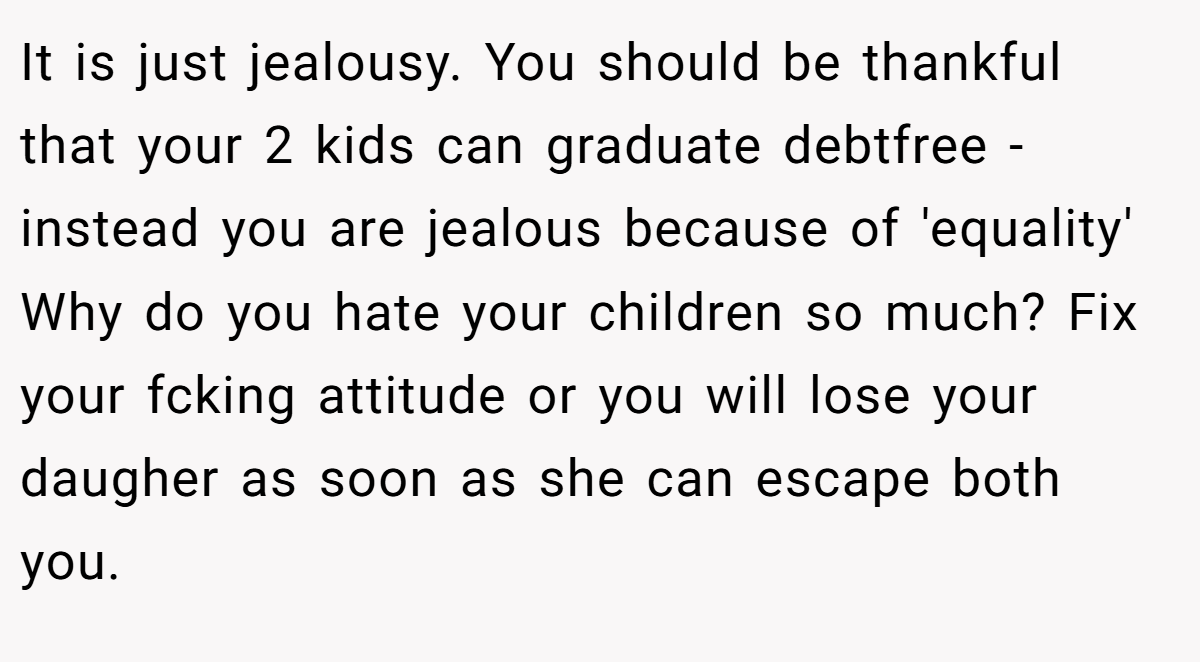 It is just jealousy. You should be thankful that your 2 kids can graduate debtfree - instead you are jealous because of 'equality' Why do you hate your children so much? Fix your fcking attitude or you will lose your daugher as soon as she can escape both you.