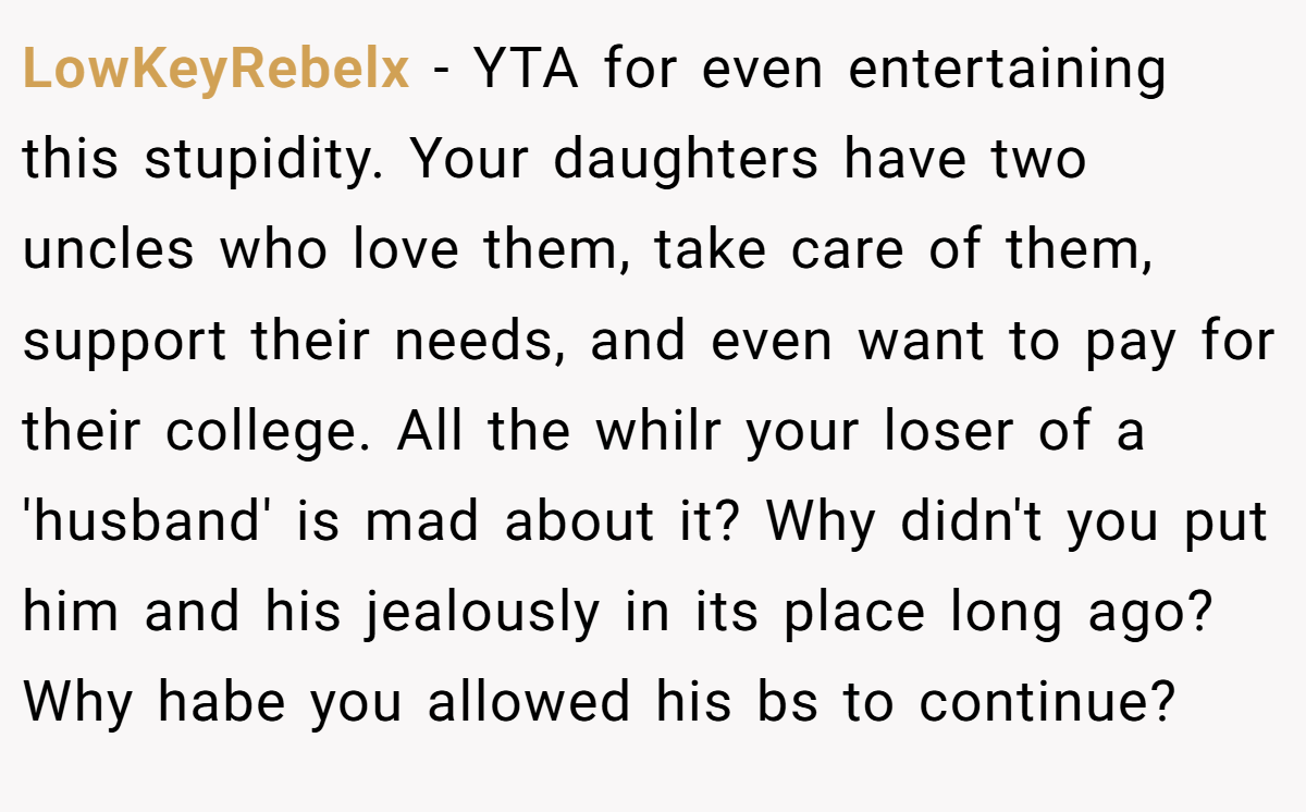 LowKeyRebelx − YTA for even entertaining this stupidity. Your daughters have two uncles who love them, take care of them, support their needs, and even want to pay for their college. All the whilr your loser of a 'husband' is mad about it? Why didn't you put him and his jealously in its place long ago? Why habe you allowed his bs to continue?