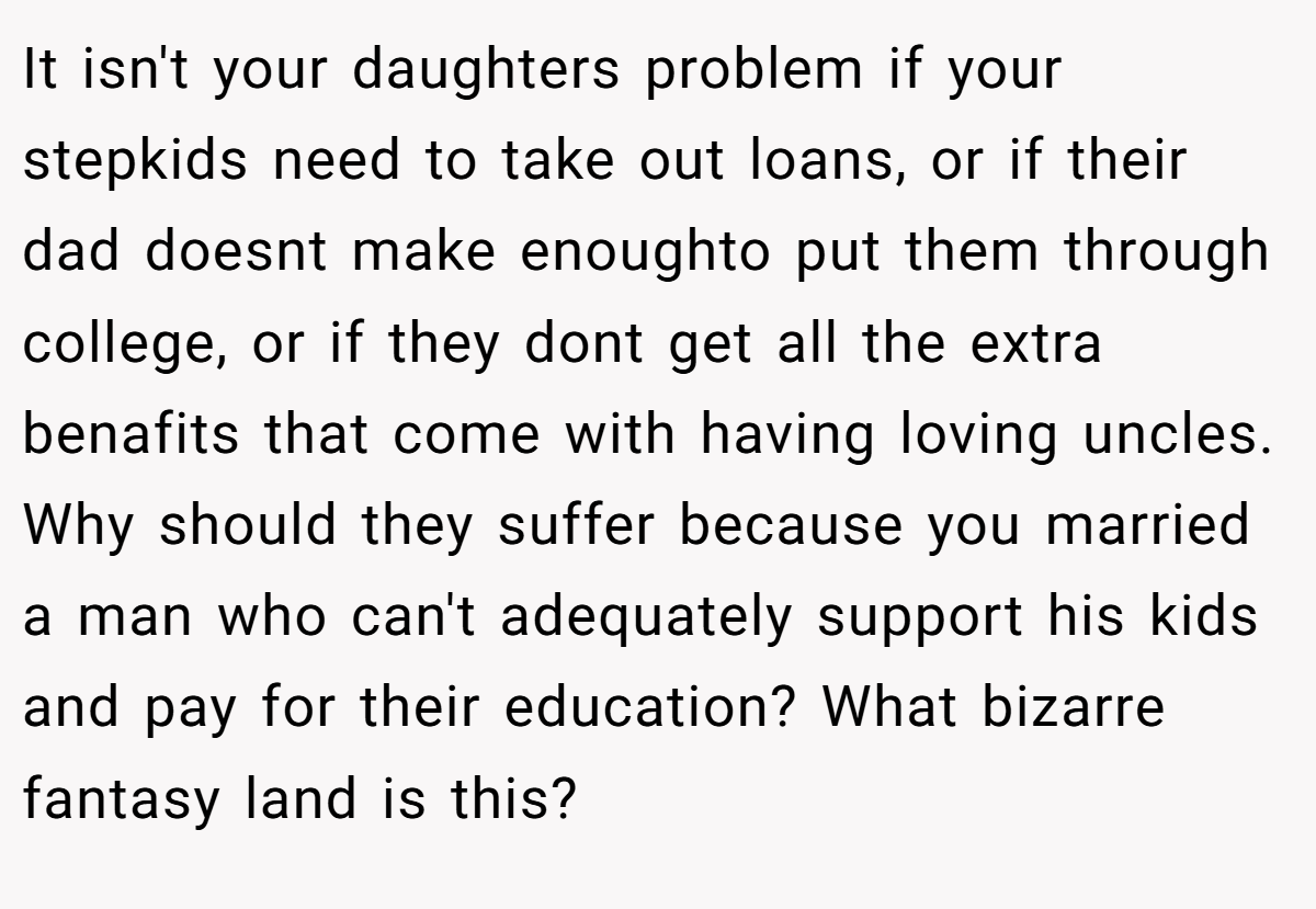 It isn't your daughters problem if your stepkids need to take out loans, or if their dad doesnt make enoughto put them through college, or if they dont get all the extra benafits that come with having loving uncles. Why should they suffer because you married a man who can't adequately support his kids and pay for their education? What bizarre fantasy land is this?