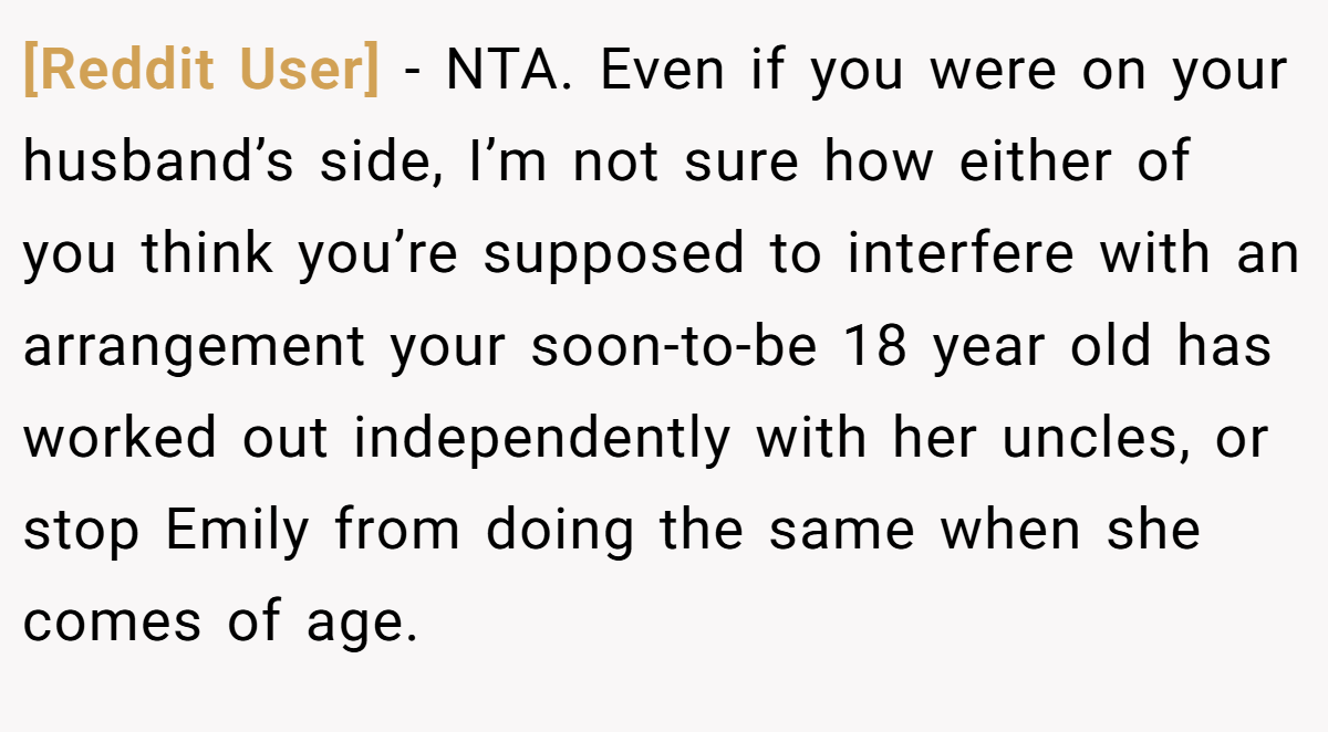 [Reddit User] − NTA. Even if you were on your husband’s side, I’m not sure how either of you think you’re supposed to interfere with an arrangement your soon-to-be 18 year old has worked out independently with her uncles, or stop Emily from doing the same when she comes of age.