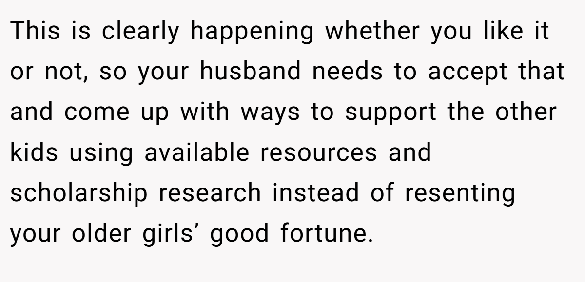 This is clearly happening whether you like it or not, so your husband needs to accept that and come up with ways to support the other kids using available resources and scholarship research instead of resenting your older girls’ good fortune.