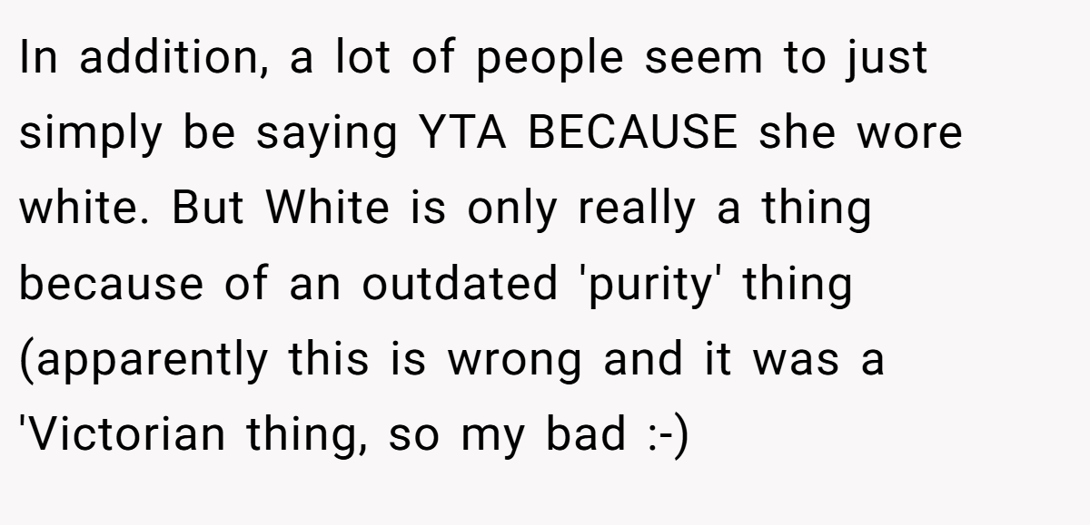 In addition, a lot of people seem to just simply be saying YTA BECAUSE she wore white. But White is only really a thing because of an outdated 'purity' thing (apparently this is wrong and it was a 'Victorian thing, so my bad :-)