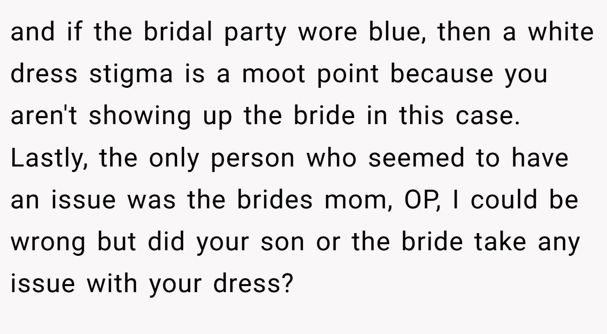 and if the bridal party wore blue, then a white dress stigma is a moot point because you aren't showing up the bride in this case. Lastly, the only person who seemed to have an issue was the brides mom, OP, I could be wrong but did your son or the bride take any issue with your dress?
