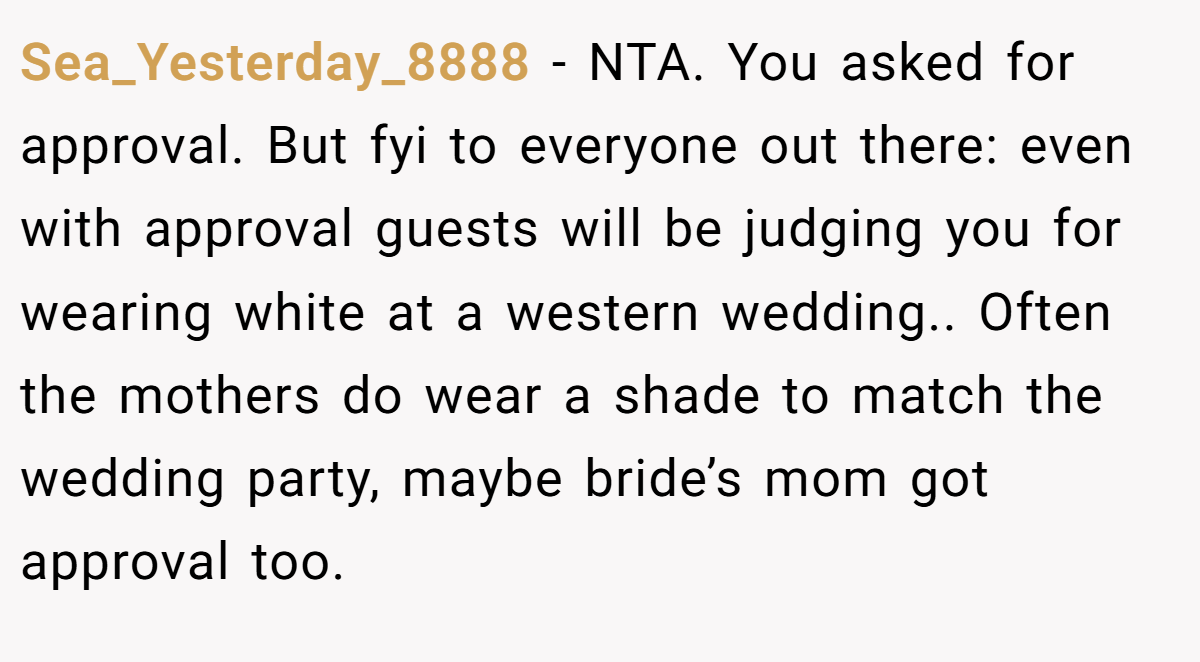 Sea_Yesterday_8888 − NTA. You asked for approval. But fyi to everyone out there: even with approval guests will be judging you for wearing white at a western wedding.. Often the mothers do wear a shade to match the wedding party, maybe bride’s mom got approval too.