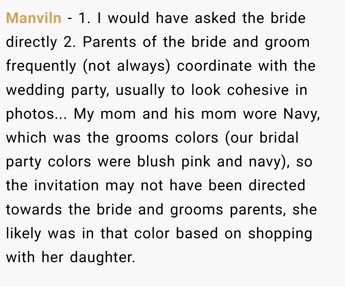 Manviln − 1. I would have asked the bride directly 2. Parents of the bride and groom frequently (not always) coordinate with the wedding party, usually to look cohesive in photos... My mom and his mom wore Navy, which was the grooms colors (our bridal party colors were blush pink and navy), so the invitation may not have been directed towards the bride and grooms parents, she likely was in that color based on shopping with her daughter.