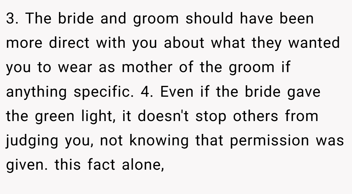 3. The bride and groom should have been more direct with you about what they wanted you to wear as mother of the groom if anything specific. 4. Even if the bride gave the green light, it doesn't stop others from judging you, not knowing that permission was given. this fact alone,