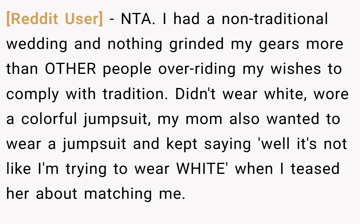 [Reddit User] − NTA. I had a non-traditional wedding and nothing grinded my gears more than OTHER people over-riding my wishes to comply with tradition. Didn't wear white, wore a colorful jumpsuit, my mom also wanted to wear a jumpsuit and kept saying 'well it's not like I'm trying to wear WHITE' when I teased her about matching me.