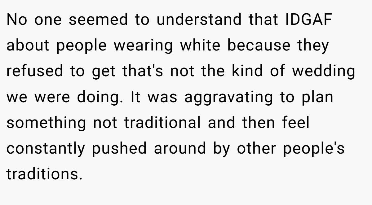 No one seemed to understand that IDGAF about people wearing white because they refused to get that's not the kind of wedding we were doing. It was aggravating to plan something not traditional and then feel constantly pushed around by other people's traditions.
