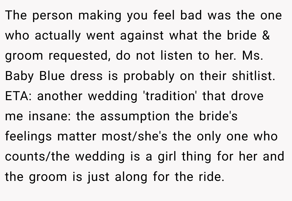 The person making you feel bad was the one who actually went against what the bride & groom requested, do not listen to her. Ms. Baby Blue dress is probably on their shitlist. ETA: another wedding 'tradition' that drove me insane: the assumption the bride's feelings matter most/she's the only one who counts/the wedding is a girl thing for her and the groom is just along for the ride.