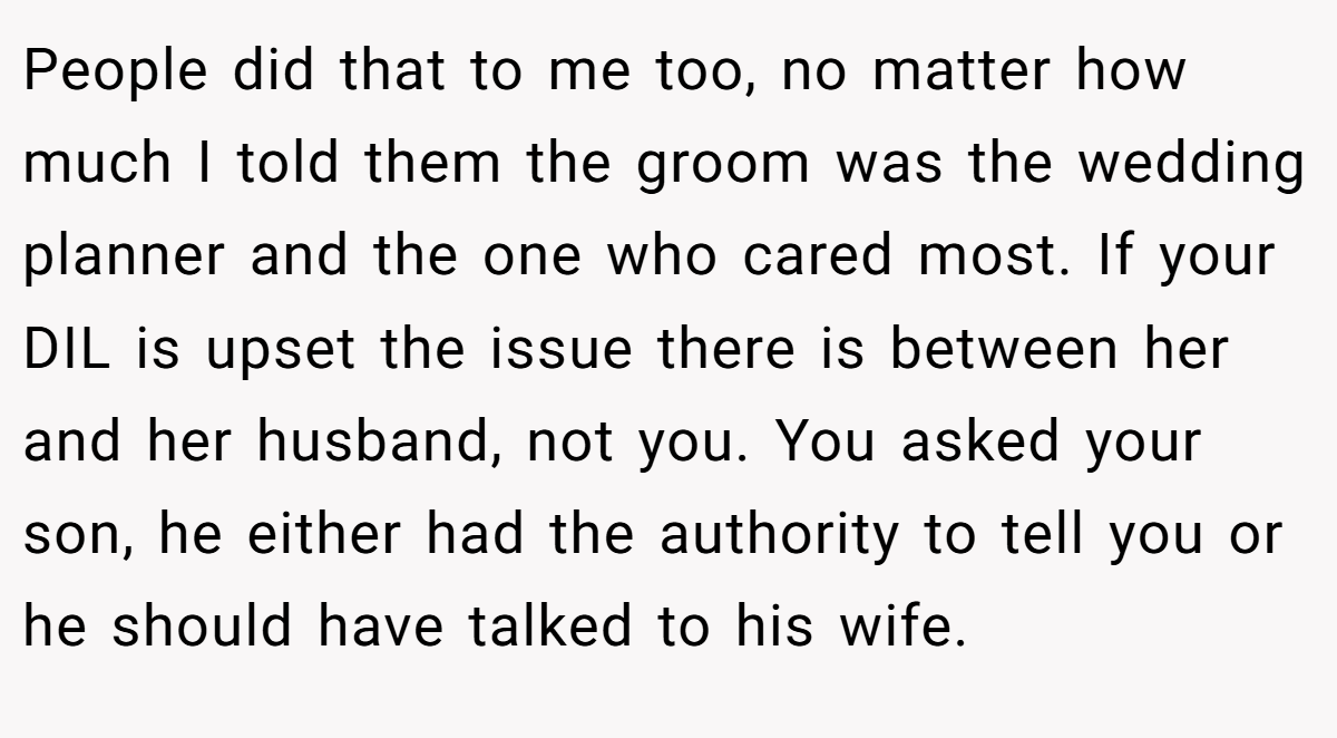 People did that to me too, no matter how much I told them the groom was the wedding planner and the one who cared most. If your DIL is upset the issue there is between her and her husband, not you. You asked your son, he either had the authority to tell you or he should have talked to his wife.