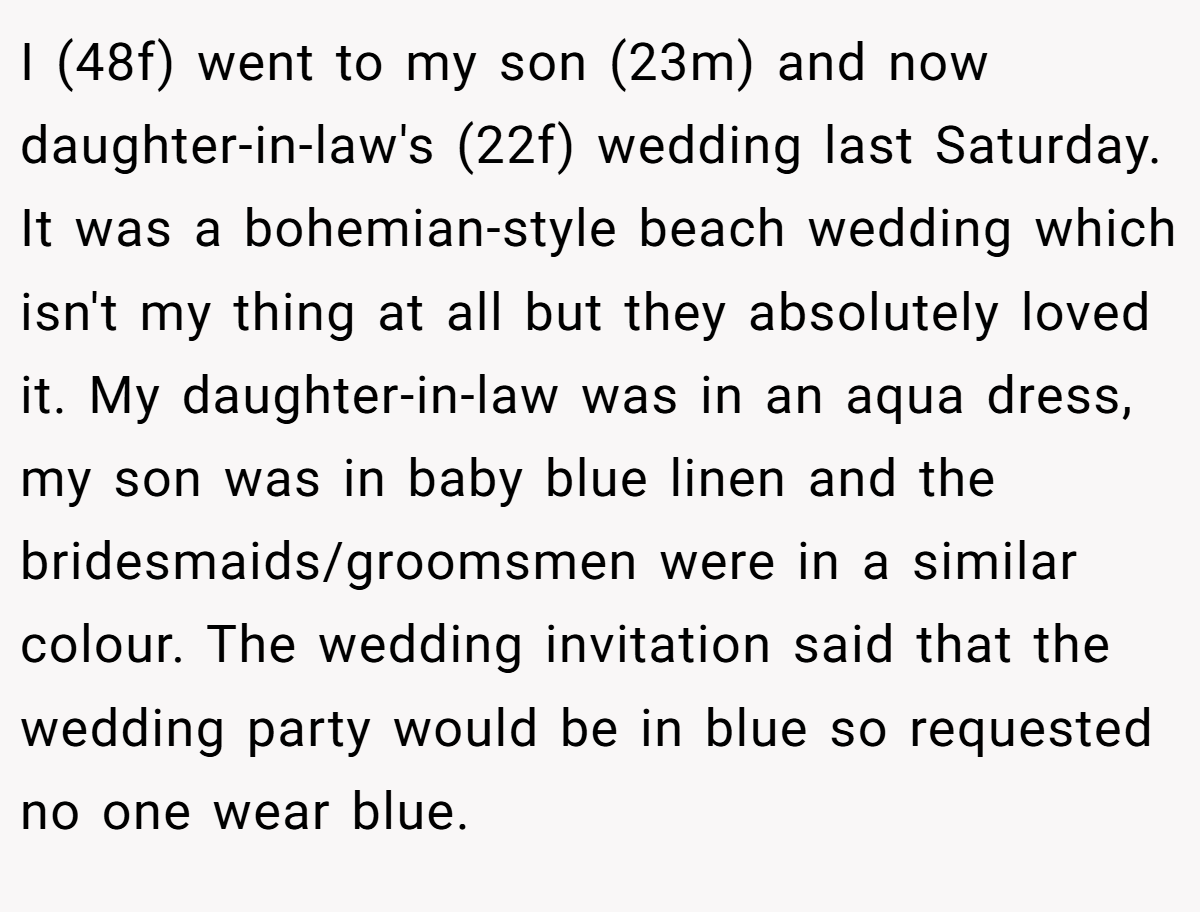 I (48f) went to my son (23m) and now daughter-in-law's (22f) wedding last Saturday. It was a bohemian-style beach wedding which isn't my thing at all but they absolutely loved it. My daughter-in-law was in an aqua dress, my son was in baby blue linen and the bridesmaids/groomsmen were in a similar colour. The wedding invitation said that the wedding party would be in blue so requested no one wear blue.