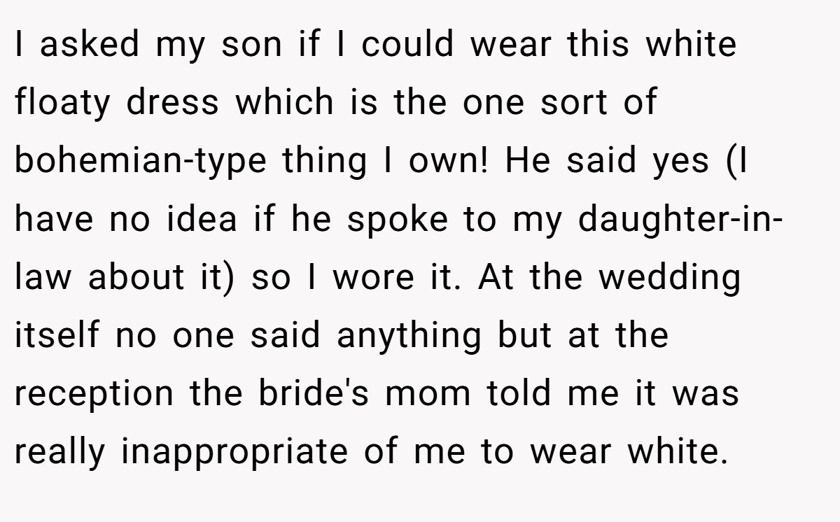 I asked my son if I could wear this white floaty dress which is the one sort of bohemian-type thing I own! He said yes (I have no idea if he spoke to my daughter-in-law about it) so I wore it. At the wedding itself no one said anything but at the reception the bride's mom told me it was really inappropriate of me to wear white.