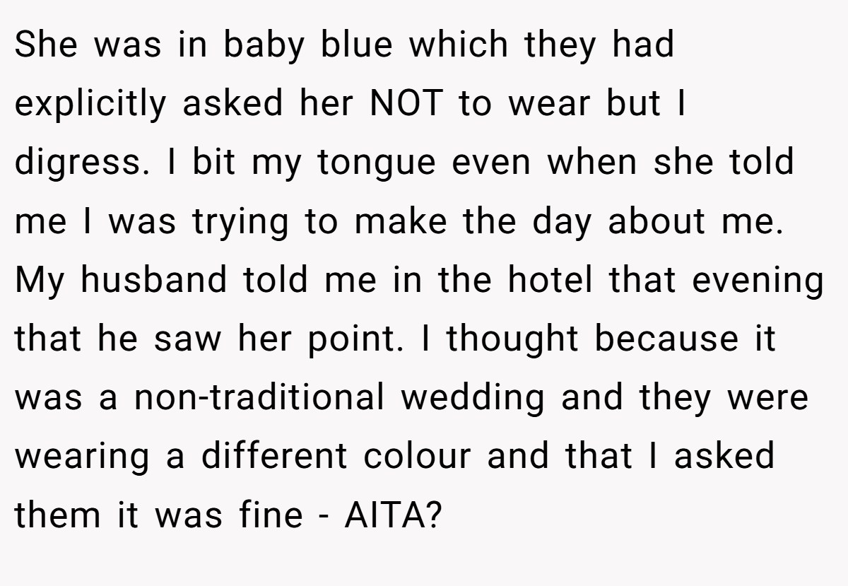 She was in baby blue which they had explicitly asked her NOT to wear but I digress. I bit my tongue even when she told me I was trying to make the day about me. My husband told me in the hotel that evening that he saw her point. I thought because it was a non-traditional wedding and they were wearing a different colour and that I asked them it was fine - AITA?