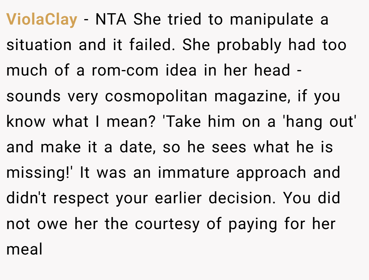 ViolaClay − NTA She tried to manipulate a situation and it failed. She probably had too much of a rom-com idea in her head - sounds very cosmopolitan magazine, if you know what I mean? 'Take him on a 'hang out' and make it a date, so he sees what he is missing!' It was an immature approach and didn't respect your earlier decision. You did not owe her the courtesy of paying for her meal