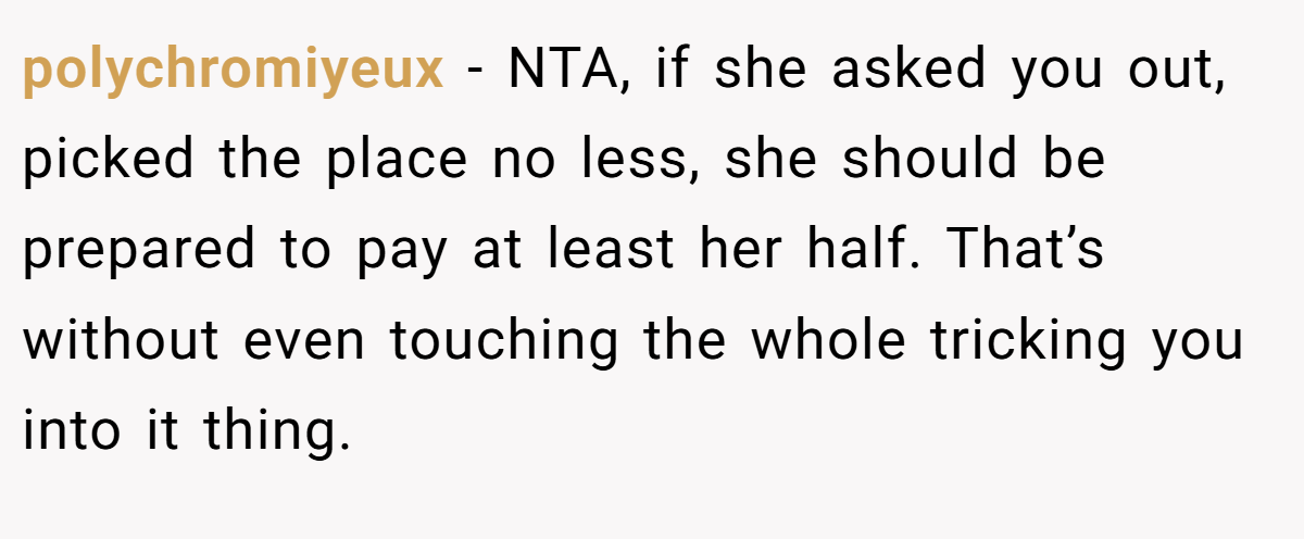 polychromiyeux − NTA, if she asked you out, picked the place no less, she should be prepared to pay at least her half. That’s without even touching the whole tricking you into it thing.