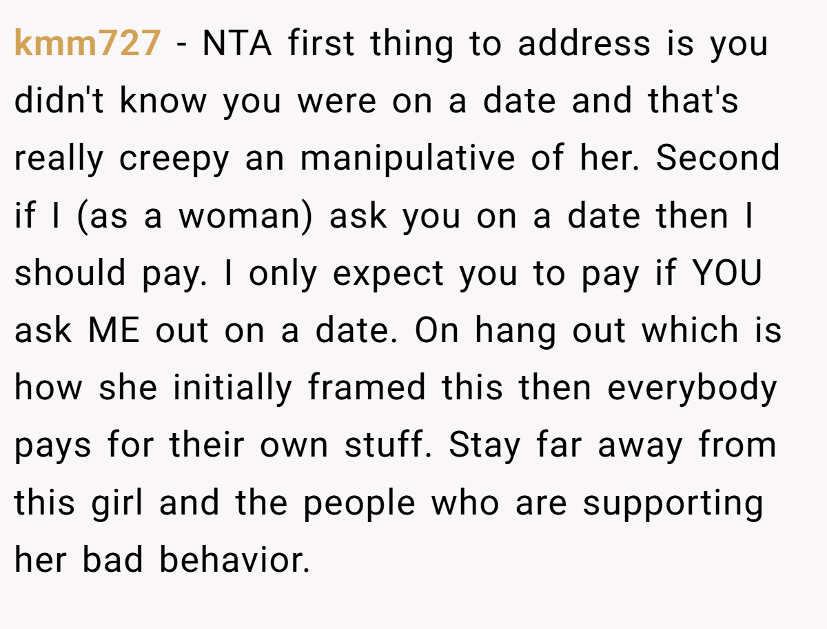 kmm727 − NTA first thing to address is you didn't know you were on a date and that's really creepy an manipulative of her. Second if I (as a woman) ask you on a date then I should pay. I only expect you to pay if YOU ask ME out on a date. On hang out which is how she initially framed this then everybody pays for their own stuff. Stay far away from this girl and the people who are supporting her bad behavior.