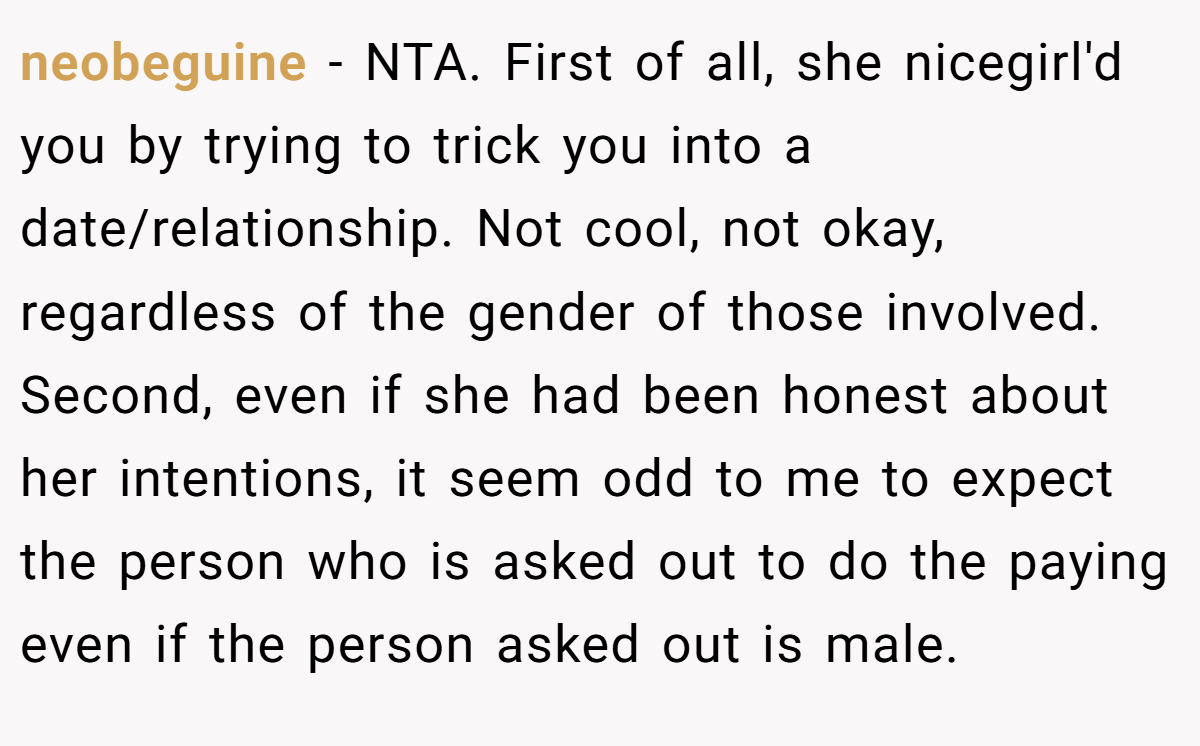 neobeguine − NTA. First of all, she nicegirl'd you by trying to trick you into a date/relationship. Not cool, not okay, regardless of the gender of those involved. Second, even if she had been honest about her intentions, it seem odd to me to expect the person who is asked out to do the paying even if the person asked out is male.