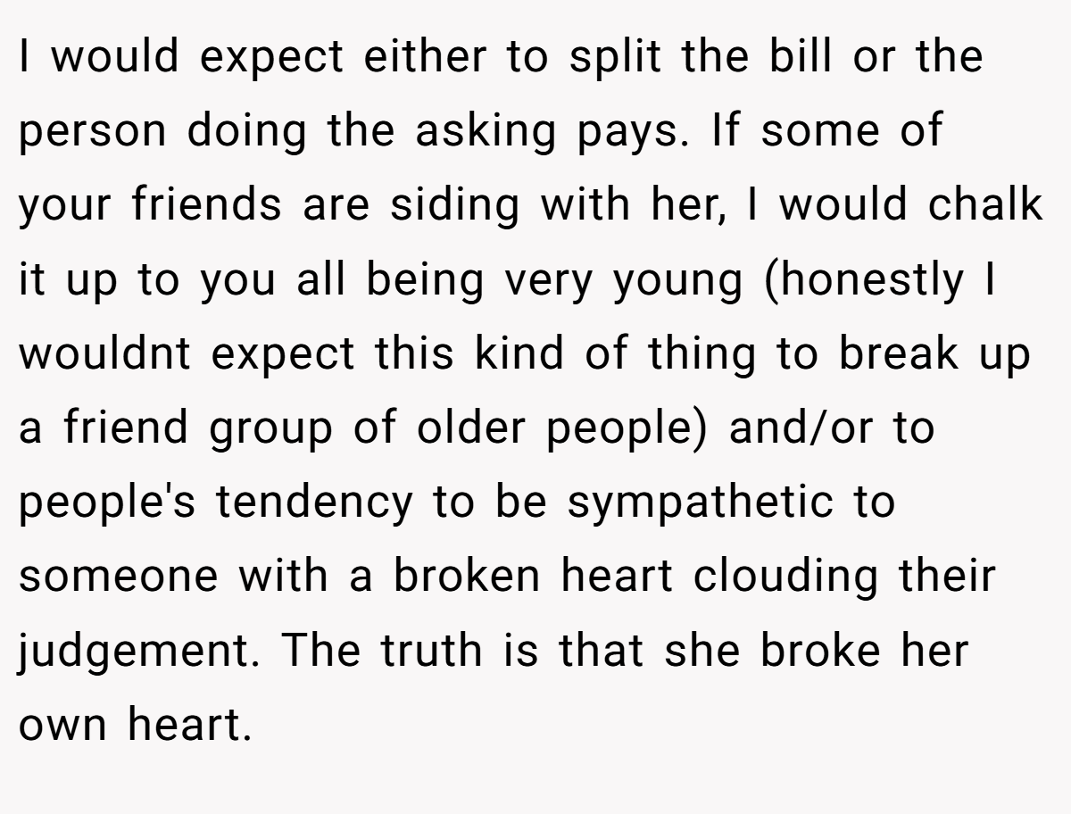 I would expect either to split the bill or the person doing the asking pays. If some of your friends are siding with her, I would chalk it up to you all being very young (honestly I wouldnt expect this kind of thing to break up a friend group of older people) and/or to people's tendency to be sympathetic to someone with a broken heart clouding their judgement. The truth is that she broke her own heart.