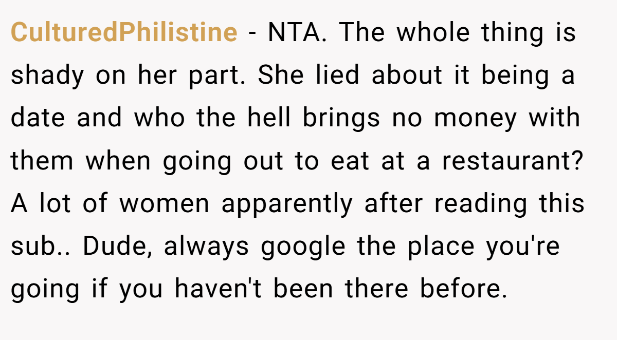 CulturedPhilistine − NTA. The whole thing is shady on her part. She lied about it being a date and who the hell brings no money with them when going out to eat at a restaurant? A lot of women apparently after reading this sub.. Dude, always google the place you're going if you haven't been there before.
