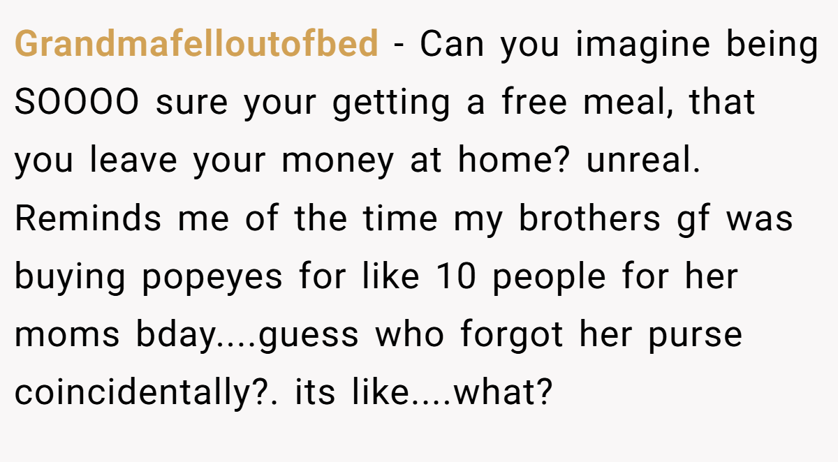 Grandmafelloutofbed − Can you imagine being SOOOO sure your getting a free meal, that you leave your money at home? unreal. Reminds me of the time my brothers gf was buying popeyes for like 10 people for her moms bday....guess who forgot her purse coincidentally?. its like....what?
