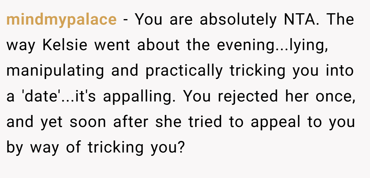 mindmypalace − You are absolutely NTA. The way Kelsie went about the evening...lying, manipulating and practically tricking you into a 'date'...it's appalling. You rejected her once, and yet soon after she tried to appeal to you by way of tricking you?