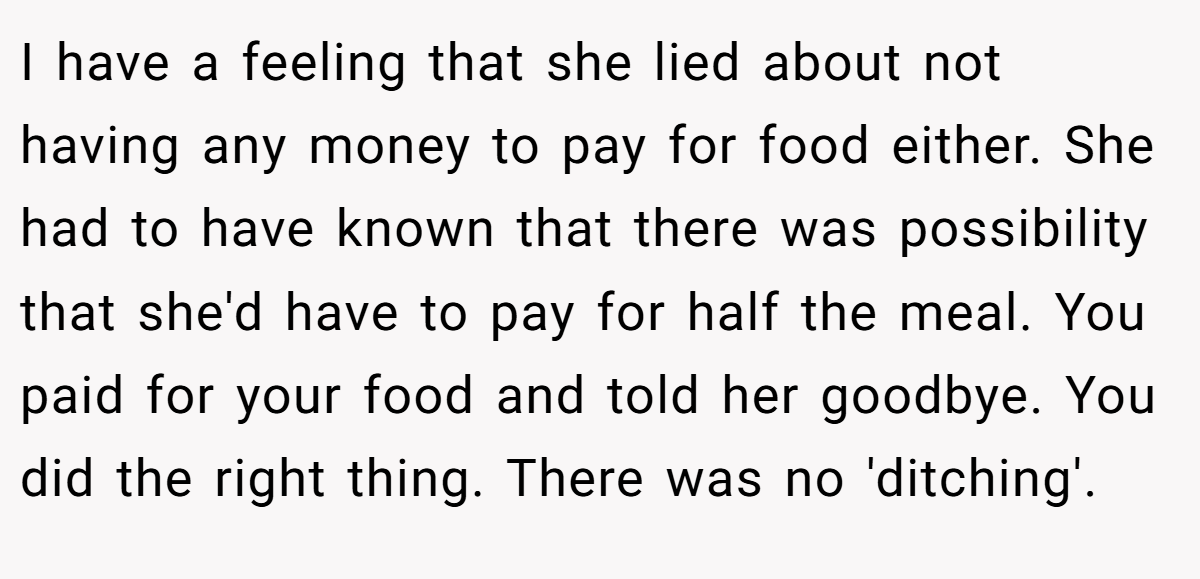 I have a feeling that she lied about not having any money to pay for food either. She had to have known that there was possibility that she'd have to pay for half the meal. You paid for your food and told her goodbye. You did the right thing. There was no 'ditching'.