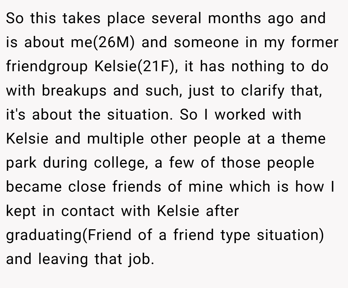 So this takes place several months ago and is about me(26M) and someone in my former friendgroup Kelsie(21F), it has nothing to do with breakups and such, just to clarify that, it's about the situation. So I worked with Kelsie and multiple other people at a theme park during college, a few of those people became close friends of mine which is how I kept in contact with Kelsie after graduating(Friend of a friend type situation) and leaving that job.