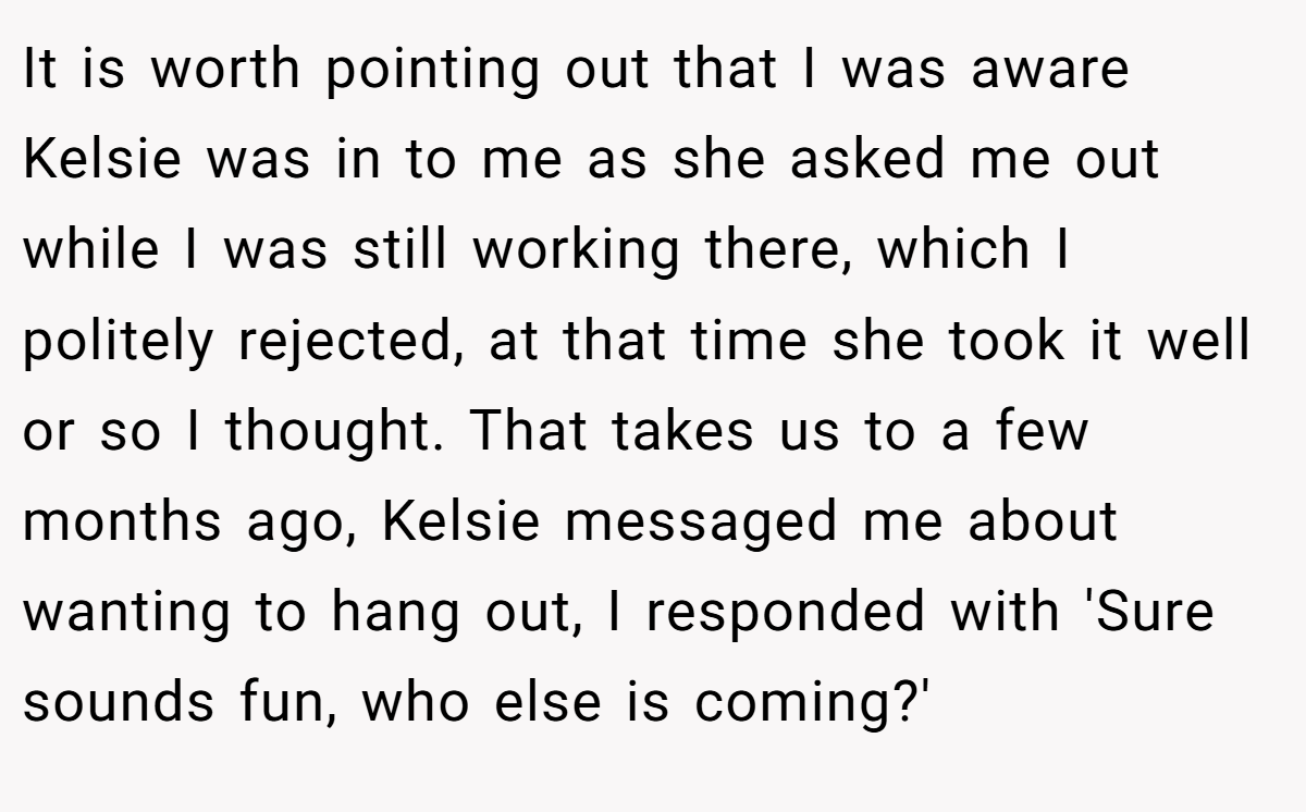 It is worth pointing out that I was aware Kelsie was in to me as she asked me out while I was still working there, which I politely rejected, at that time she took it well or so I thought. That takes us to a few months ago, Kelsie messaged me about wanting to hang out, I responded with 'Sure sounds fun, who else is coming?'