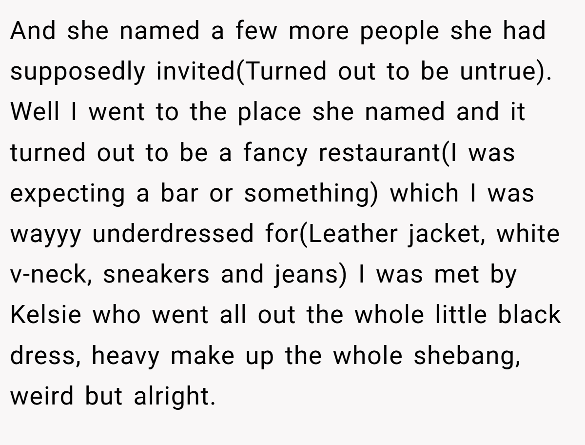 And she named a few more people she had supposedly invited(Turned out to be untrue). Well I went to the place she named and it turned out to be a fancy restaurant(I was expecting a bar or something) which I was wayyy underdressed for(Leather jacket, white v-neck, sneakers and jeans) I was met by Kelsie who went all out the whole little black dress, heavy make up the whole shebang, weird but alright.