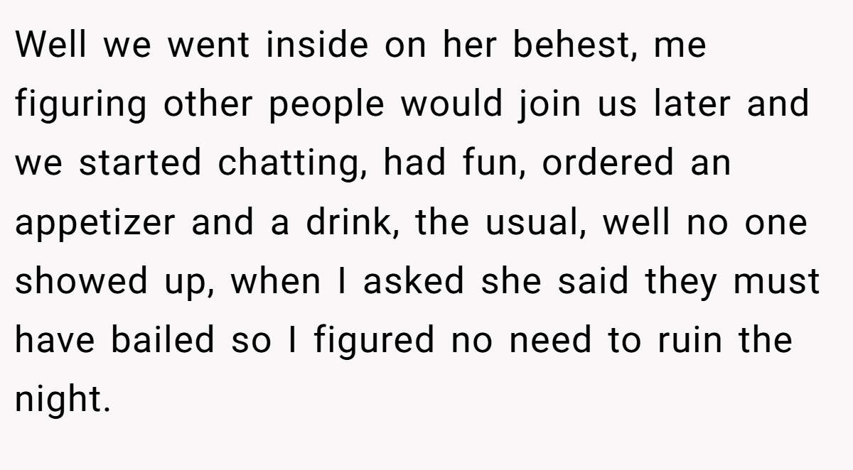 Well we went inside on her behest, me figuring other people would join us later and we started chatting, had fun, ordered an appetizer and a drink, the usual, well no one showed up, when I asked she said they must have bailed so I figured no need to ruin the night.