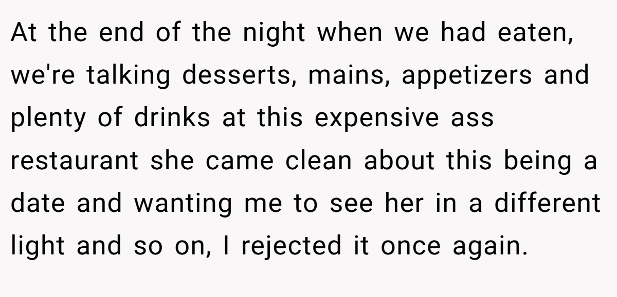 At the end of the night when we had eaten, we're talking desserts, mains, appetizers and plenty of drinks at this expensive ass restaurant she came clean about this being a date and wanting me to see her in a different light and so on, I rejected it once again.