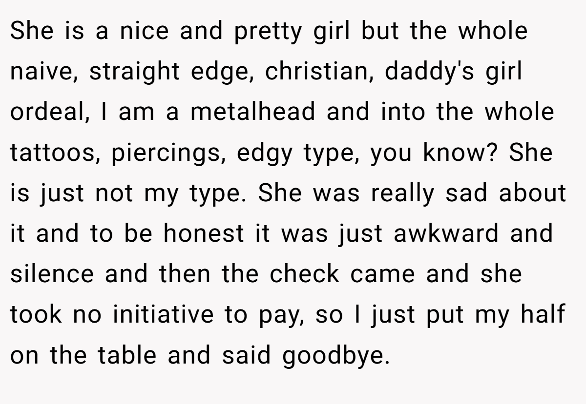 She is a nice and pretty girl but the whole naive, straight edge, christian, daddy's girl ordeal, I am a metalhead and into the whole tattoos, piercings, edgy type, you know? She is just not my type. She was really sad about it and to be honest it was just awkward and silence and then the check came and she took no initiative to pay, so I just put my half on the table and said goodbye.
