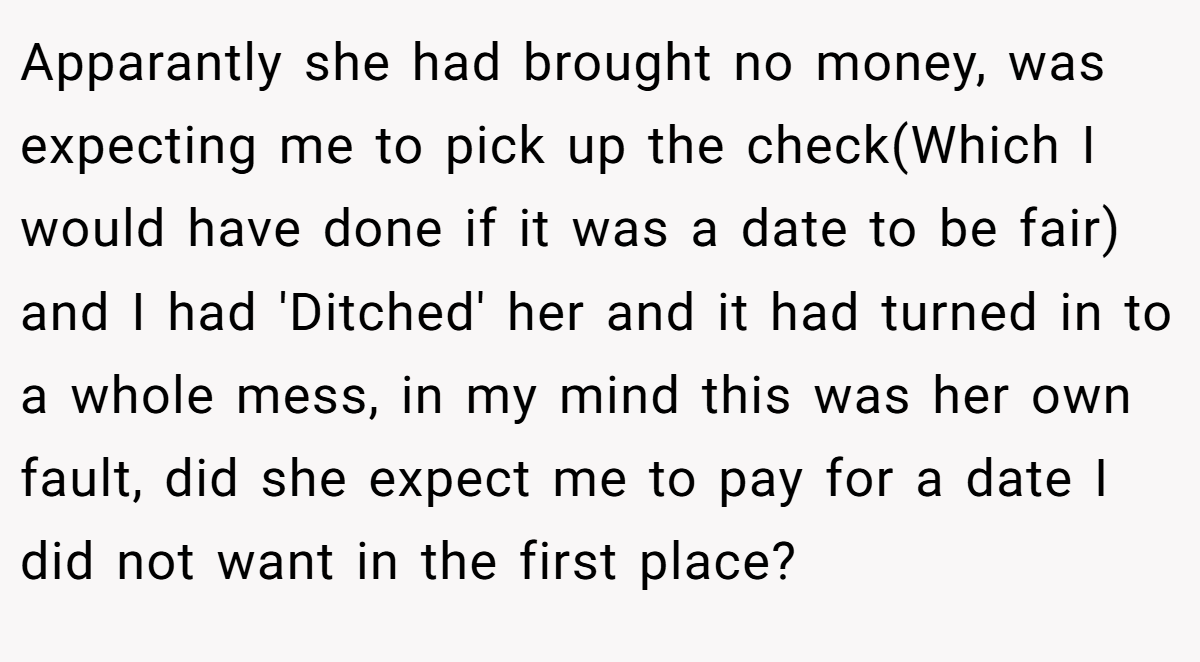 Apparantly she had brought no money, was expecting me to pick up the check(Which I would have done if it was a date to be fair) and I had 'Ditched' her and it had turned in to a whole mess, in my mind this was her own fault, did she expect me to pay for a date I did not want in the first place?