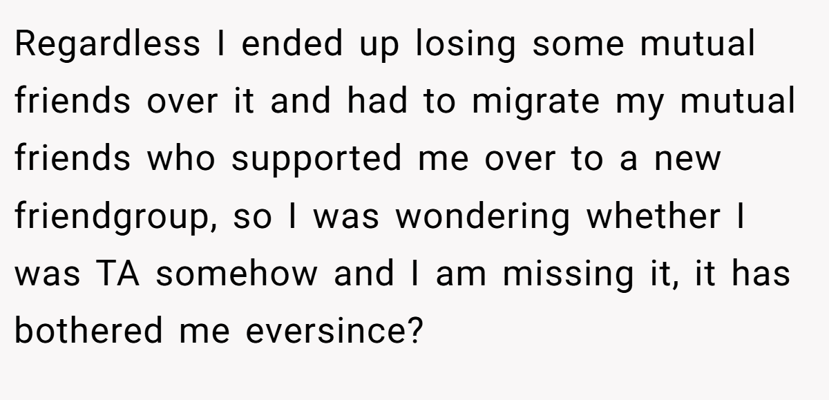 Regardless I ended up losing some mutual friends over it and had to migrate my mutual friends who supported me over to a new friendgroup, so I was wondering whether I was TA somehow and I am missing it, it has bothered me eversince?
