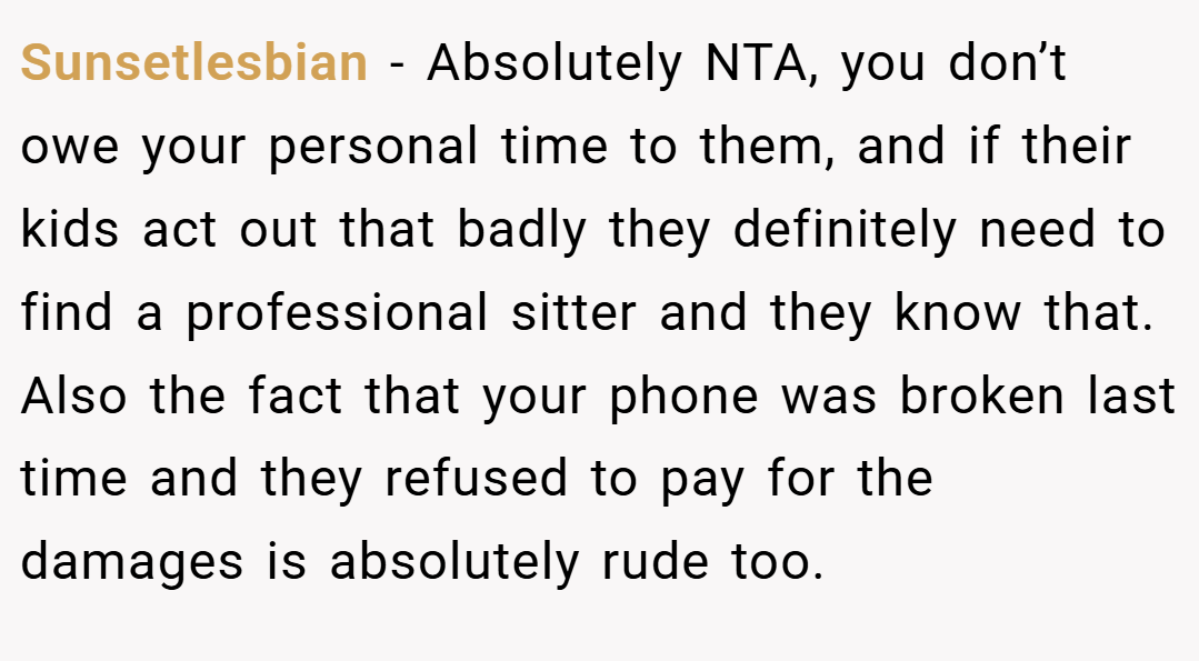 Sunsetlesbian − Absolutely NTA, you don’t owe your personal time to them, and if their kids act out that badly they definitely need to find a professional sitter and they know that. Also the fact that your phone was broken last time and they refused to pay for the damages is absolutely rude too.