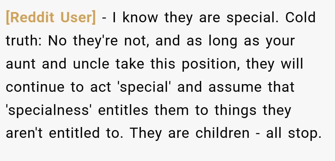 [Reddit User] − I know they are special. Cold truth: No they're not, and as long as your aunt and uncle take this position, they will continue to act 'special' and assume that 'specialness' entitles them to things they aren't entitled to. They are children - all stop.