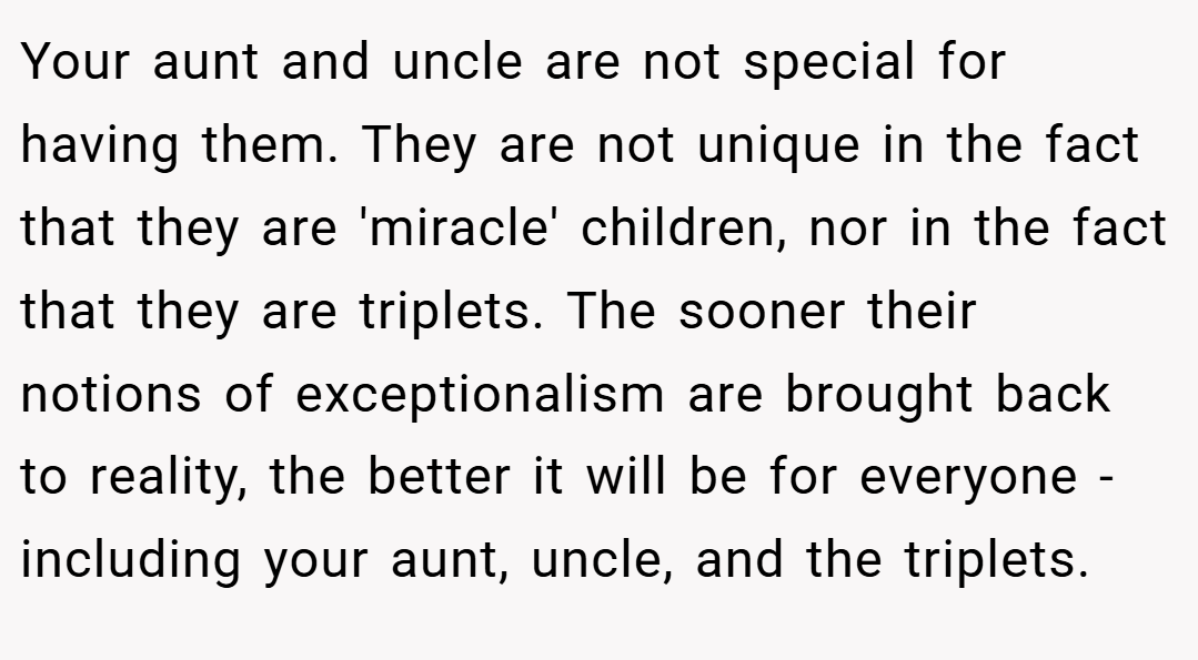 Your aunt and uncle are not special for having them. They are not unique in the fact that they are 'miracle' children, nor in the fact that they are triplets. The sooner their notions of exceptionalism are brought back to reality, the better it will be for everyone - including your aunt, uncle, and the triplets.