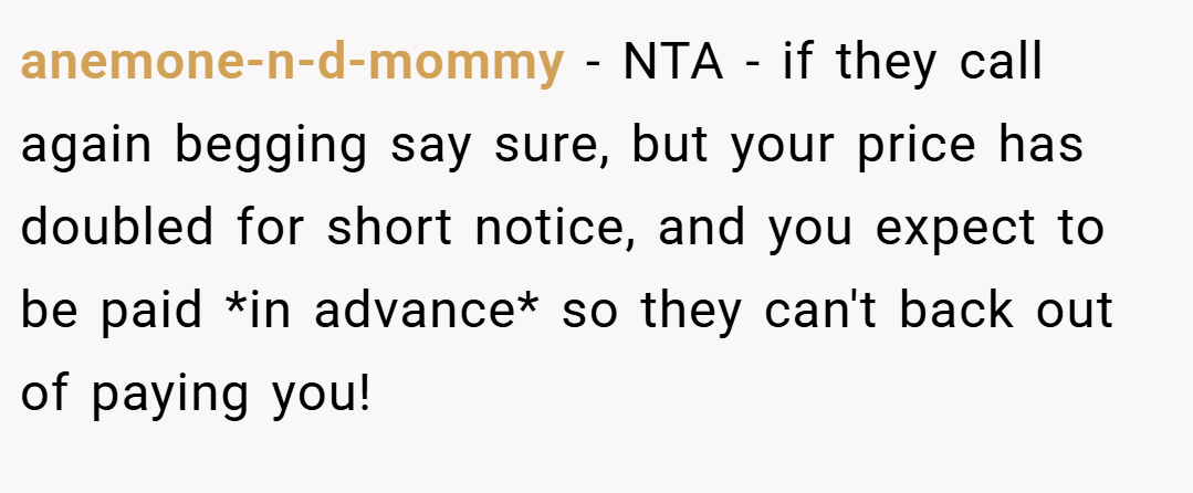 anemone-n-d-mommy − NTA - if they call again begging say sure, but your price has doubled for short notice, and you expect to be paid *in advance* so they can't back out of paying you!