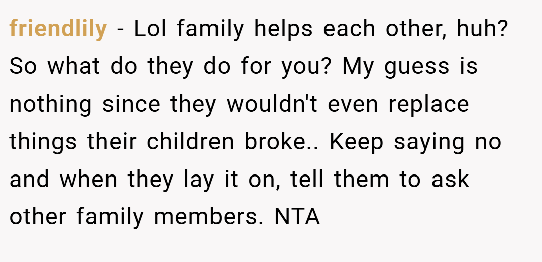 friendlily − Lol family helps each other, huh? So what do they do for you? My guess is nothing since they wouldn't even replace things their children broke.. Keep saying no and when they lay it on, tell them to ask other family members. NTA