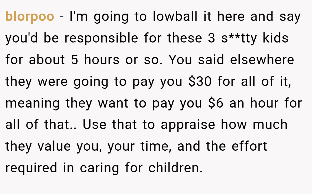 blorpoo − I'm going to lowball it here and say you'd be responsible for these 3 s**tty kids for about 5 hours or so. You said elsewhere they were going to pay you $30 for all of it, meaning they want to pay you $6 an hour for all of that.. Use that to appraise how much they value you, your time, and the effort required in caring for children.