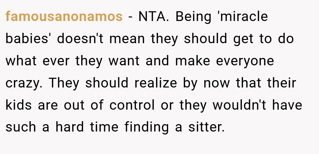 famousanonamos − NTA. Being 'miracle babies' doesn't mean they should get to do what ever they want and make everyone crazy. They should realize by now that their kids are out of control or they wouldn't have such a hard time finding a sitter.