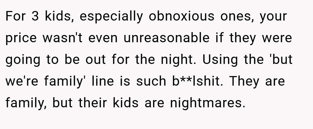 For 3 kids, especially obnoxious ones, your price wasn't even unreasonable if they were going to be out for the night. Using the 'but we're family' line is such b**lshit. They are family, but their kids are nightmares.