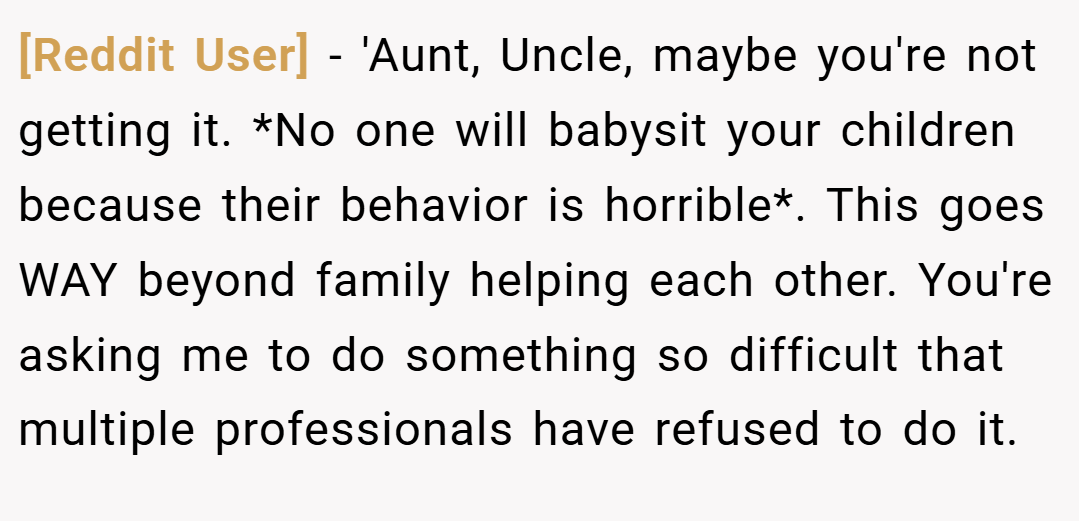 [Reddit User] − 'Aunt, Uncle, maybe you're not getting it. *No one will babysit your children because their behavior is horrible*. This goes WAY beyond family helping each other. You're asking me to do something so difficult that multiple professionals have refused to do it.