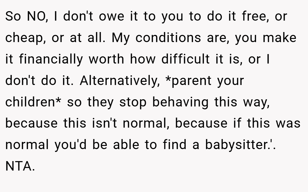 So NO, I don't owe it to you to do it free, or cheap, or at all. My conditions are, you make it financially worth how difficult it is, or I don't do it. Alternatively, *parent your children* so they stop behaving this way, because this isn't normal, because if this was normal you'd be able to find a babysitter.'. NTA.