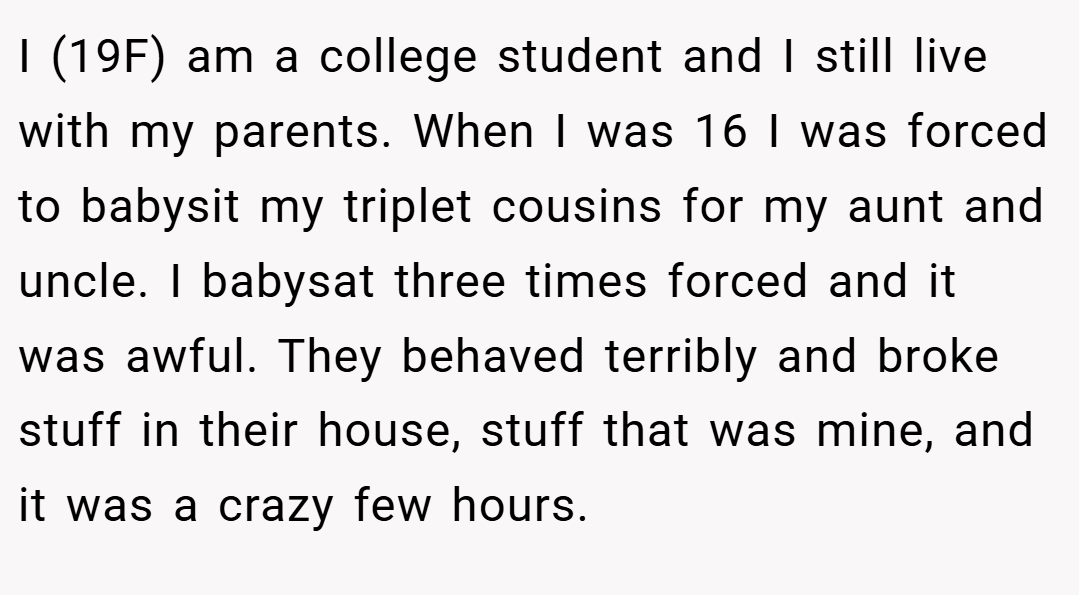 I (19F) am a college student and I still live with my parents. When I was 16 I was forced to babysit my triplet cousins for my aunt and uncle. I babysat three times forced and it was awful. They behaved terribly and broke stuff in their house, stuff that was mine, and it was a crazy few hours.
