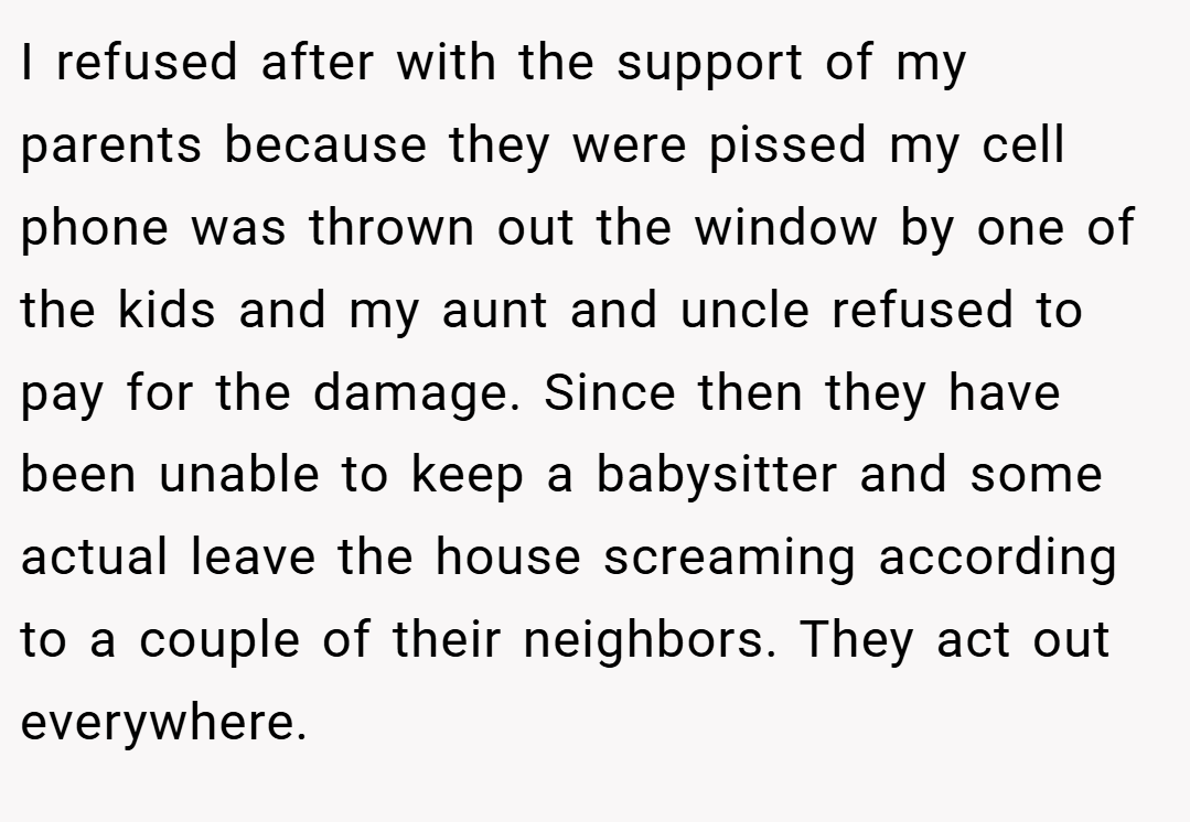 I refused after with the support of my parents because they were pissed my cell phone was thrown out the window by one of the kids and my aunt and uncle refused to pay for the damage. Since then they have been unable to keep a babysitter and some actual leave the house screaming according to a couple of their neighbors. They act out everywhere.