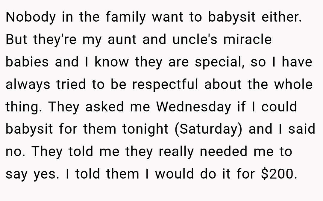 Nobody in the family want to babysit either. But they're my aunt and uncle's miracle babies and I know they are special, so I have always tried to be respectful about the whole thing. They asked me Wednesday if I could babysit for them tonight (Saturday) and I said no. They told me they really needed me to say yes. I told them I would do it for $200.