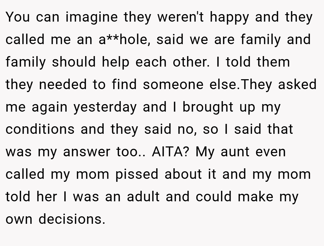 You can imagine they weren't happy and they called me an a**hole, said we are family and family should help each other. I told them they needed to find someone else.They asked me again yesterday and I brought up my conditions and they said no, so I said that was my answer too.. AITA? My aunt even called my mom pissed about it and my mom told her I was an adult and could make my own decisions.
